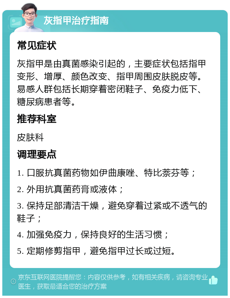 灰指甲治疗指南 常见症状 灰指甲是由真菌感染引起的，主要症状包括指甲变形、增厚、颜色改变、指甲周围皮肤脱皮等。易感人群包括长期穿着密闭鞋子、免疫力低下、糖尿病患者等。 推荐科室 皮肤科 调理要点 1. 口服抗真菌药物如伊曲康唑、特比萘芬等； 2. 外用抗真菌药膏或液体； 3. 保持足部清洁干燥，避免穿着过紧或不透气的鞋子； 4. 加强免疫力，保持良好的生活习惯； 5. 定期修剪指甲，避免指甲过长或过短。