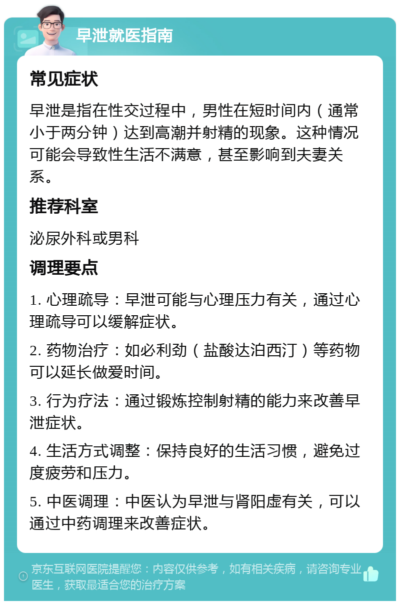 早泄就医指南 常见症状 早泄是指在性交过程中，男性在短时间内（通常小于两分钟）达到高潮并射精的现象。这种情况可能会导致性生活不满意，甚至影响到夫妻关系。 推荐科室 泌尿外科或男科 调理要点 1. 心理疏导：早泄可能与心理压力有关，通过心理疏导可以缓解症状。 2. 药物治疗：如必利劲（盐酸达泊西汀）等药物可以延长做爱时间。 3. 行为疗法：通过锻炼控制射精的能力来改善早泄症状。 4. 生活方式调整：保持良好的生活习惯，避免过度疲劳和压力。 5. 中医调理：中医认为早泄与肾阳虚有关，可以通过中药调理来改善症状。