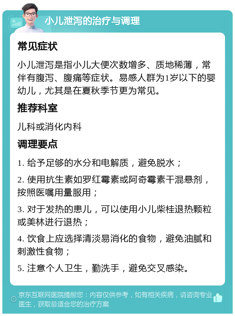 小儿泄泻的治疗与调理 常见症状 小儿泄泻是指小儿大便次数增多、质地稀薄，常伴有腹泻、腹痛等症状。易感人群为1岁以下的婴幼儿，尤其是在夏秋季节更为常见。 推荐科室 儿科或消化内科 调理要点 1. 给予足够的水分和电解质，避免脱水； 2. 使用抗生素如罗红霉素或阿奇霉素干混悬剂，按照医嘱用量服用； 3. 对于发热的患儿，可以使用小儿柴桂退热颗粒或美林进行退热； 4. 饮食上应选择清淡易消化的食物，避免油腻和刺激性食物； 5. 注意个人卫生，勤洗手，避免交叉感染。