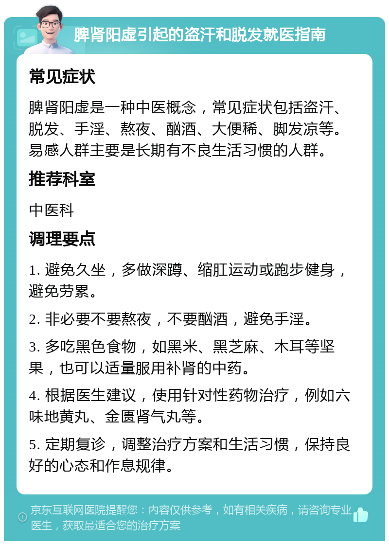 脾肾阳虚引起的盗汗和脱发就医指南 常见症状 脾肾阳虚是一种中医概念，常见症状包括盗汗、脱发、手淫、熬夜、酗酒、大便稀、脚发凉等。易感人群主要是长期有不良生活习惯的人群。 推荐科室 中医科 调理要点 1. 避免久坐，多做深蹲、缩肛运动或跑步健身，避免劳累。 2. 非必要不要熬夜，不要酗酒，避免手淫。 3. 多吃黑色食物，如黑米、黑芝麻、木耳等坚果，也可以适量服用补肾的中药。 4. 根据医生建议，使用针对性药物治疗，例如六味地黄丸、金匮肾气丸等。 5. 定期复诊，调整治疗方案和生活习惯，保持良好的心态和作息规律。