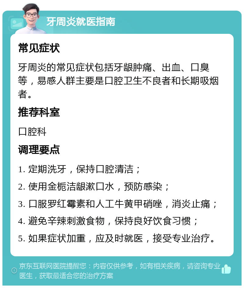 牙周炎就医指南 常见症状 牙周炎的常见症状包括牙龈肿痛、出血、口臭等，易感人群主要是口腔卫生不良者和长期吸烟者。 推荐科室 口腔科 调理要点 1. 定期洗牙，保持口腔清洁； 2. 使用金栀洁龈漱口水，预防感染； 3. 口服罗红霉素和人工牛黄甲硝唑，消炎止痛； 4. 避免辛辣刺激食物，保持良好饮食习惯； 5. 如果症状加重，应及时就医，接受专业治疗。