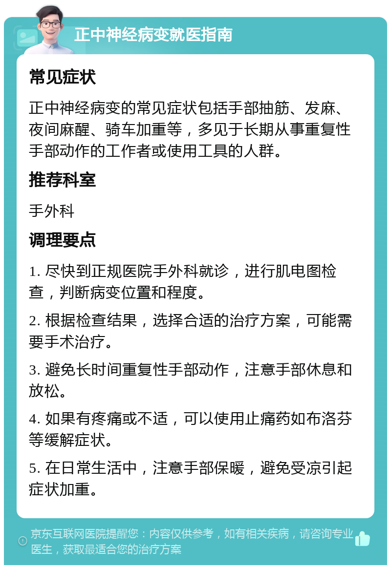 正中神经病变就医指南 常见症状 正中神经病变的常见症状包括手部抽筋、发麻、夜间麻醒、骑车加重等，多见于长期从事重复性手部动作的工作者或使用工具的人群。 推荐科室 手外科 调理要点 1. 尽快到正规医院手外科就诊，进行肌电图检查，判断病变位置和程度。 2. 根据检查结果，选择合适的治疗方案，可能需要手术治疗。 3. 避免长时间重复性手部动作，注意手部休息和放松。 4. 如果有疼痛或不适，可以使用止痛药如布洛芬等缓解症状。 5. 在日常生活中，注意手部保暖，避免受凉引起症状加重。