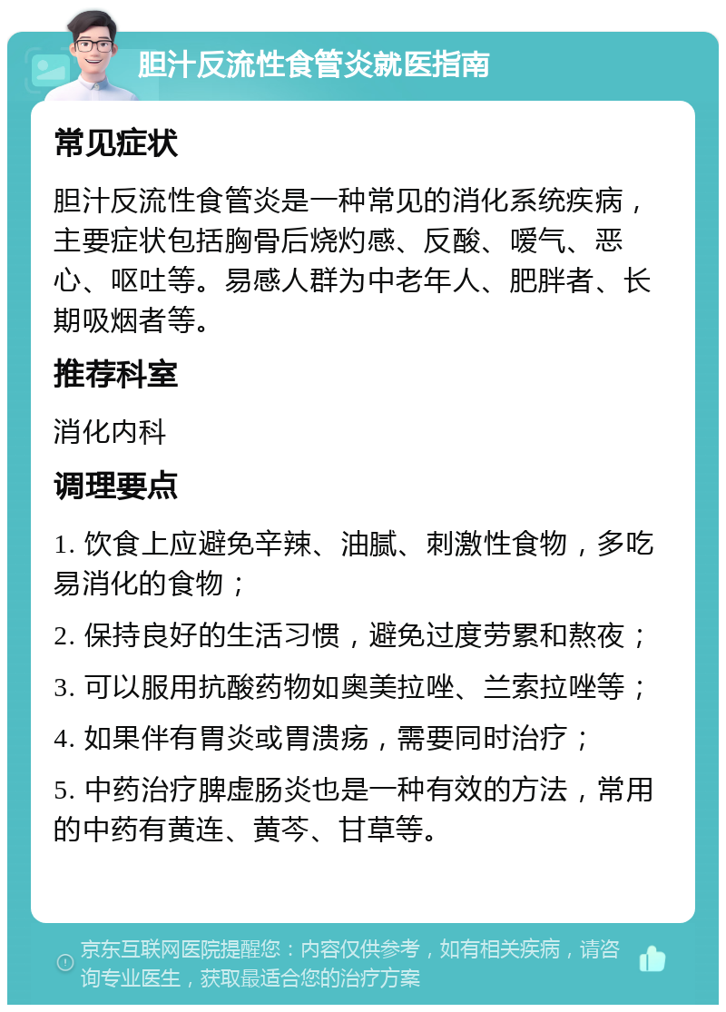 胆汁反流性食管炎就医指南 常见症状 胆汁反流性食管炎是一种常见的消化系统疾病，主要症状包括胸骨后烧灼感、反酸、嗳气、恶心、呕吐等。易感人群为中老年人、肥胖者、长期吸烟者等。 推荐科室 消化内科 调理要点 1. 饮食上应避免辛辣、油腻、刺激性食物，多吃易消化的食物； 2. 保持良好的生活习惯，避免过度劳累和熬夜； 3. 可以服用抗酸药物如奥美拉唑、兰索拉唑等； 4. 如果伴有胃炎或胃溃疡，需要同时治疗； 5. 中药治疗脾虚肠炎也是一种有效的方法，常用的中药有黄连、黄芩、甘草等。