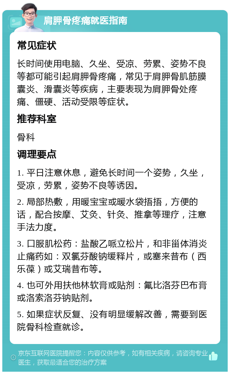 肩胛骨疼痛就医指南 常见症状 长时间使用电脑、久坐、受凉、劳累、姿势不良等都可能引起肩胛骨疼痛，常见于肩胛骨肌筋膜囊炎、滑囊炎等疾病，主要表现为肩胛骨处疼痛、僵硬、活动受限等症状。 推荐科室 骨科 调理要点 1. 平日注意休息，避免长时间一个姿势，久坐，受凉，劳累，姿势不良等诱因。 2. 局部热敷，用暖宝宝或暖水袋捂捂，方便的话，配合按摩、艾灸、针灸、推拿等理疗，注意手法力度。 3. 口服肌松药：盐酸乙哌立松片，和非甾体消炎止痛药如：双氯芬酸钠缓释片，或塞来昔布（西乐葆）或艾瑞昔布等。 4. 也可外用扶他林软膏或贴剂：氟比洛芬巴布膏或洛索洛芬钠贴剂。 5. 如果症状反复、没有明显缓解改善，需要到医院骨科检查就诊。