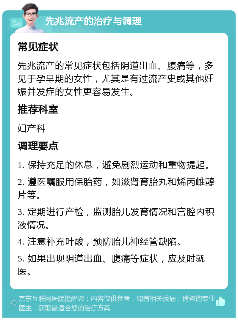 先兆流产的治疗与调理 常见症状 先兆流产的常见症状包括阴道出血、腹痛等，多见于孕早期的女性，尤其是有过流产史或其他妊娠并发症的女性更容易发生。 推荐科室 妇产科 调理要点 1. 保持充足的休息，避免剧烈运动和重物提起。 2. 遵医嘱服用保胎药，如滋肾育胎丸和烯丙雌醇片等。 3. 定期进行产检，监测胎儿发育情况和宫腔内积液情况。 4. 注意补充叶酸，预防胎儿神经管缺陷。 5. 如果出现阴道出血、腹痛等症状，应及时就医。