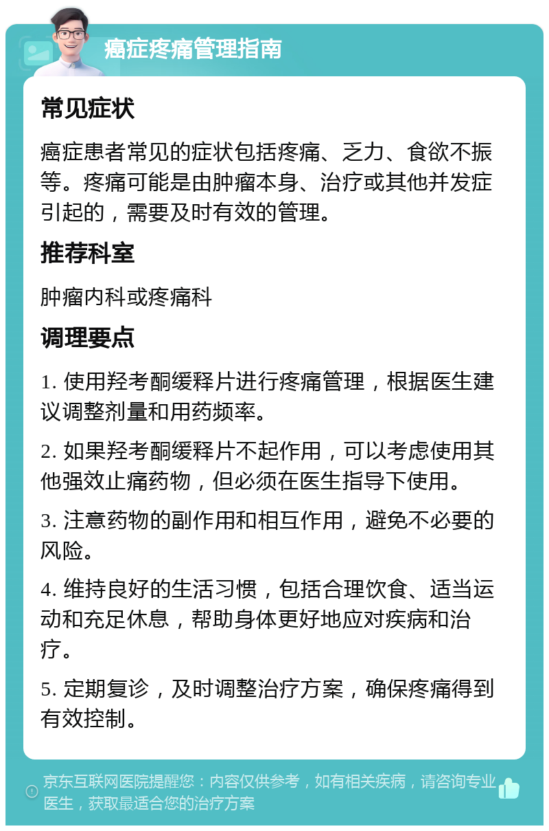 癌症疼痛管理指南 常见症状 癌症患者常见的症状包括疼痛、乏力、食欲不振等。疼痛可能是由肿瘤本身、治疗或其他并发症引起的，需要及时有效的管理。 推荐科室 肿瘤内科或疼痛科 调理要点 1. 使用羟考酮缓释片进行疼痛管理，根据医生建议调整剂量和用药频率。 2. 如果羟考酮缓释片不起作用，可以考虑使用其他强效止痛药物，但必须在医生指导下使用。 3. 注意药物的副作用和相互作用，避免不必要的风险。 4. 维持良好的生活习惯，包括合理饮食、适当运动和充足休息，帮助身体更好地应对疾病和治疗。 5. 定期复诊，及时调整治疗方案，确保疼痛得到有效控制。