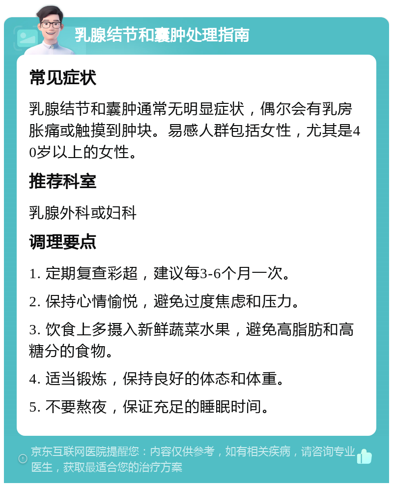 乳腺结节和囊肿处理指南 常见症状 乳腺结节和囊肿通常无明显症状，偶尔会有乳房胀痛或触摸到肿块。易感人群包括女性，尤其是40岁以上的女性。 推荐科室 乳腺外科或妇科 调理要点 1. 定期复查彩超，建议每3-6个月一次。 2. 保持心情愉悦，避免过度焦虑和压力。 3. 饮食上多摄入新鲜蔬菜水果，避免高脂肪和高糖分的食物。 4. 适当锻炼，保持良好的体态和体重。 5. 不要熬夜，保证充足的睡眠时间。