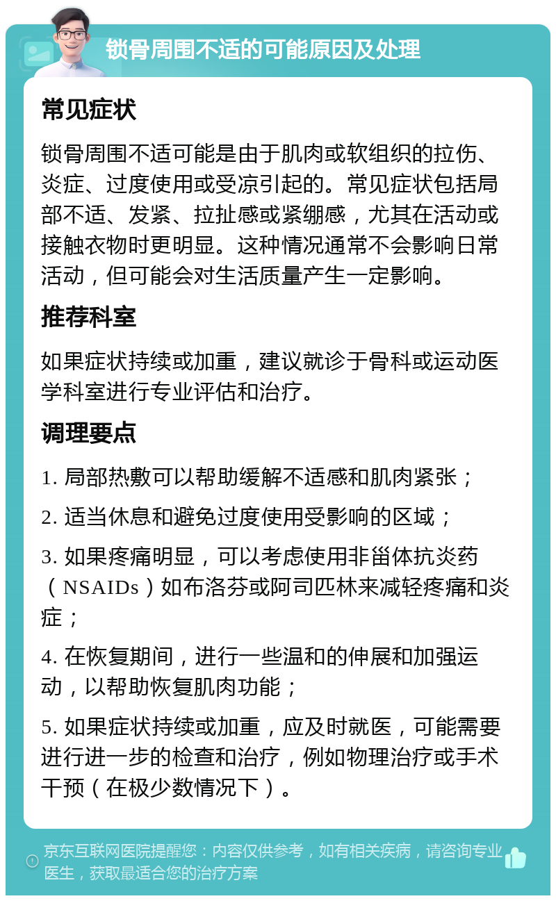 锁骨周围不适的可能原因及处理 常见症状 锁骨周围不适可能是由于肌肉或软组织的拉伤、炎症、过度使用或受凉引起的。常见症状包括局部不适、发紧、拉扯感或紧绷感，尤其在活动或接触衣物时更明显。这种情况通常不会影响日常活动，但可能会对生活质量产生一定影响。 推荐科室 如果症状持续或加重，建议就诊于骨科或运动医学科室进行专业评估和治疗。 调理要点 1. 局部热敷可以帮助缓解不适感和肌肉紧张； 2. 适当休息和避免过度使用受影响的区域； 3. 如果疼痛明显，可以考虑使用非甾体抗炎药（NSAIDs）如布洛芬或阿司匹林来减轻疼痛和炎症； 4. 在恢复期间，进行一些温和的伸展和加强运动，以帮助恢复肌肉功能； 5. 如果症状持续或加重，应及时就医，可能需要进行进一步的检查和治疗，例如物理治疗或手术干预（在极少数情况下）。