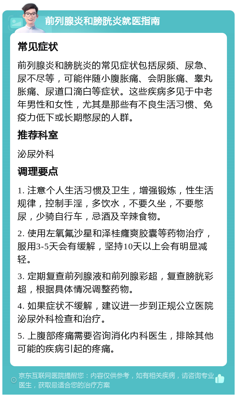 前列腺炎和膀胱炎就医指南 常见症状 前列腺炎和膀胱炎的常见症状包括尿频、尿急、尿不尽等，可能伴随小腹胀痛、会阴胀痛、睾丸胀痛、尿道口滴白等症状。这些疾病多见于中老年男性和女性，尤其是那些有不良生活习惯、免疫力低下或长期憋尿的人群。 推荐科室 泌尿外科 调理要点 1. 注意个人生活习惯及卫生，增强锻炼，性生活规律，控制手淫，多饮水，不要久坐，不要憋尿，少骑自行车，忌酒及辛辣食物。 2. 使用左氧氟沙星和泽桂癃爽胶囊等药物治疗，服用3-5天会有缓解，坚持10天以上会有明显减轻。 3. 定期复查前列腺液和前列腺彩超，复查膀胱彩超，根据具体情况调整药物。 4. 如果症状不缓解，建议进一步到正规公立医院泌尿外科检查和治疗。 5. 上腹部疼痛需要咨询消化内科医生，排除其他可能的疾病引起的疼痛。