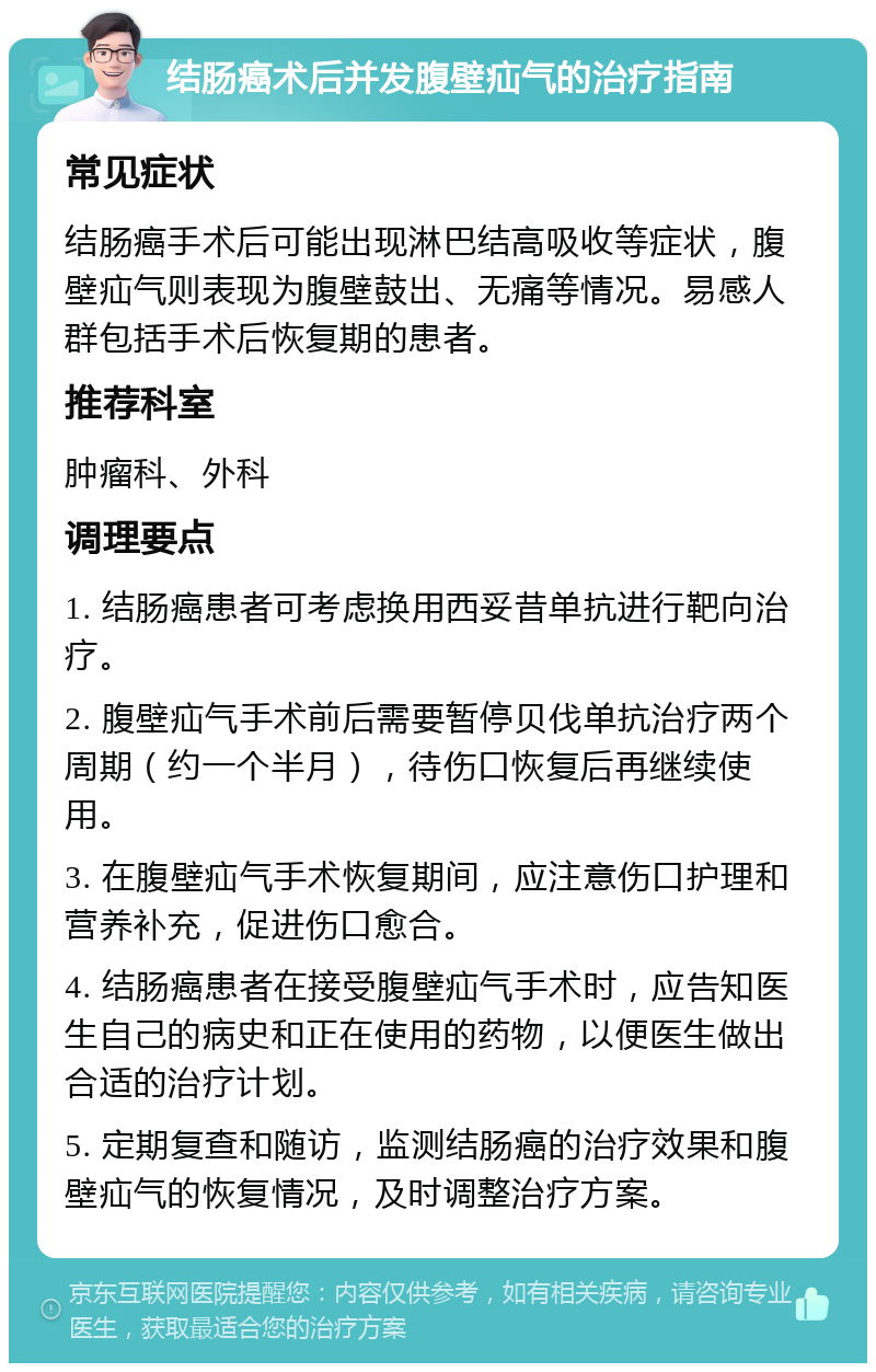 结肠癌术后并发腹壁疝气的治疗指南 常见症状 结肠癌手术后可能出现淋巴结高吸收等症状，腹壁疝气则表现为腹壁鼓出、无痛等情况。易感人群包括手术后恢复期的患者。 推荐科室 肿瘤科、外科 调理要点 1. 结肠癌患者可考虑换用西妥昔单抗进行靶向治疗。 2. 腹壁疝气手术前后需要暂停贝伐单抗治疗两个周期（约一个半月），待伤口恢复后再继续使用。 3. 在腹壁疝气手术恢复期间，应注意伤口护理和营养补充，促进伤口愈合。 4. 结肠癌患者在接受腹壁疝气手术时，应告知医生自己的病史和正在使用的药物，以便医生做出合适的治疗计划。 5. 定期复查和随访，监测结肠癌的治疗效果和腹壁疝气的恢复情况，及时调整治疗方案。