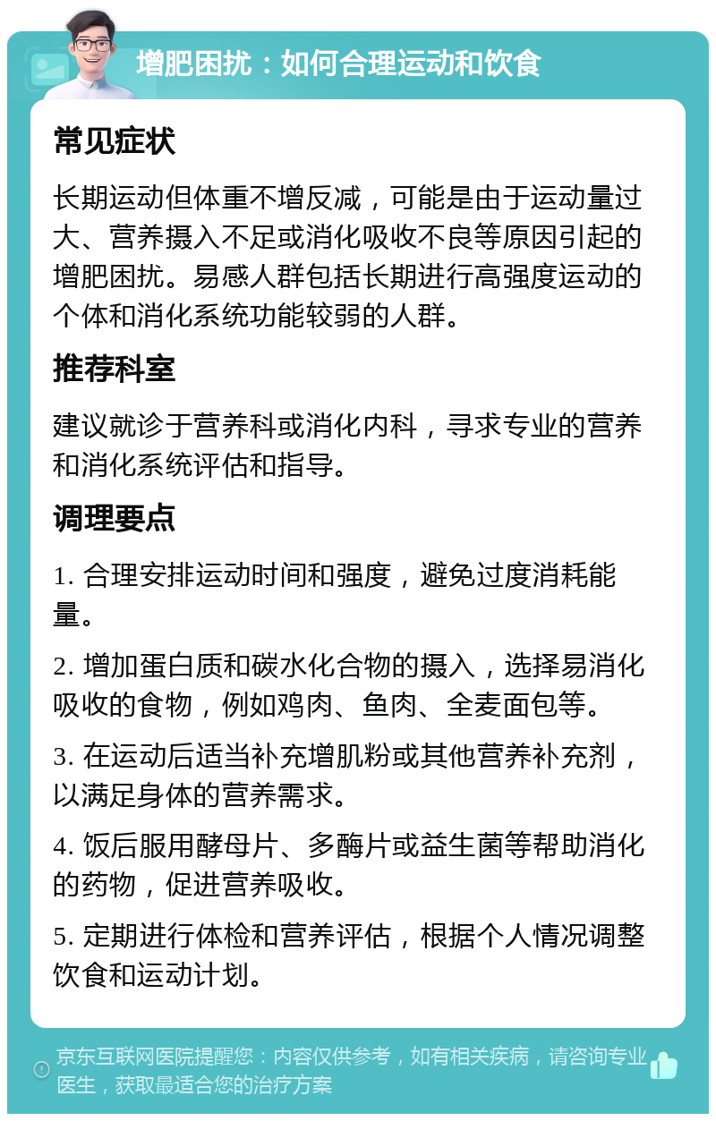 增肥困扰：如何合理运动和饮食 常见症状 长期运动但体重不增反减，可能是由于运动量过大、营养摄入不足或消化吸收不良等原因引起的增肥困扰。易感人群包括长期进行高强度运动的个体和消化系统功能较弱的人群。 推荐科室 建议就诊于营养科或消化内科，寻求专业的营养和消化系统评估和指导。 调理要点 1. 合理安排运动时间和强度，避免过度消耗能量。 2. 增加蛋白质和碳水化合物的摄入，选择易消化吸收的食物，例如鸡肉、鱼肉、全麦面包等。 3. 在运动后适当补充增肌粉或其他营养补充剂，以满足身体的营养需求。 4. 饭后服用酵母片、多酶片或益生菌等帮助消化的药物，促进营养吸收。 5. 定期进行体检和营养评估，根据个人情况调整饮食和运动计划。