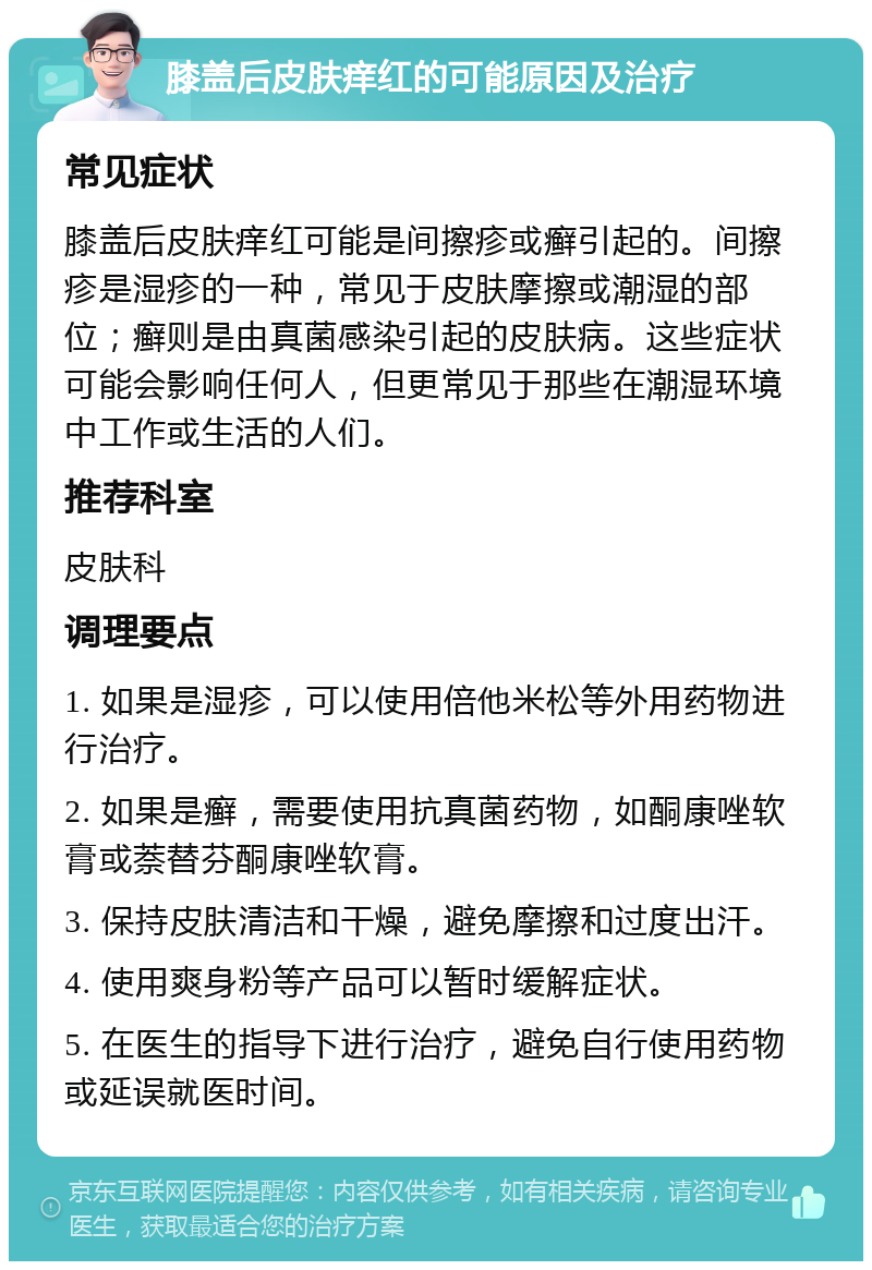 膝盖后皮肤痒红的可能原因及治疗 常见症状 膝盖后皮肤痒红可能是间擦疹或癣引起的。间擦疹是湿疹的一种，常见于皮肤摩擦或潮湿的部位；癣则是由真菌感染引起的皮肤病。这些症状可能会影响任何人，但更常见于那些在潮湿环境中工作或生活的人们。 推荐科室 皮肤科 调理要点 1. 如果是湿疹，可以使用倍他米松等外用药物进行治疗。 2. 如果是癣，需要使用抗真菌药物，如酮康唑软膏或萘替芬酮康唑软膏。 3. 保持皮肤清洁和干燥，避免摩擦和过度出汗。 4. 使用爽身粉等产品可以暂时缓解症状。 5. 在医生的指导下进行治疗，避免自行使用药物或延误就医时间。