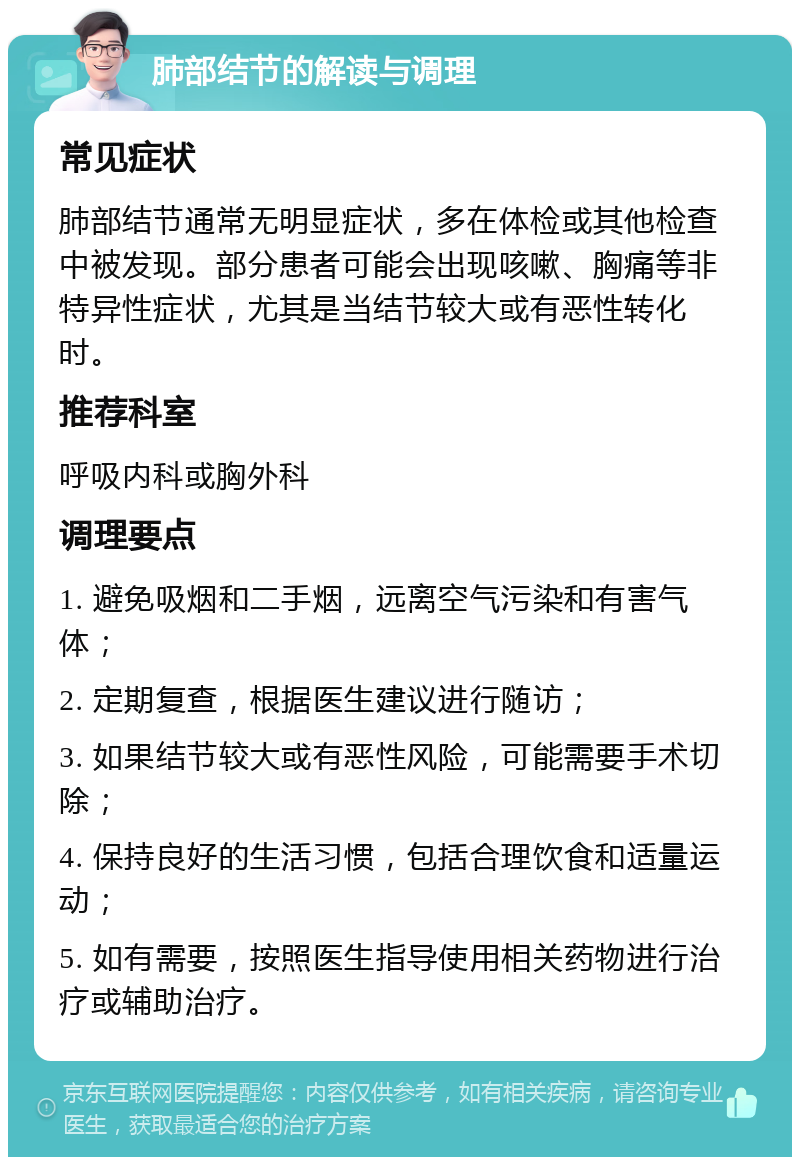 肺部结节的解读与调理 常见症状 肺部结节通常无明显症状，多在体检或其他检查中被发现。部分患者可能会出现咳嗽、胸痛等非特异性症状，尤其是当结节较大或有恶性转化时。 推荐科室 呼吸内科或胸外科 调理要点 1. 避免吸烟和二手烟，远离空气污染和有害气体； 2. 定期复查，根据医生建议进行随访； 3. 如果结节较大或有恶性风险，可能需要手术切除； 4. 保持良好的生活习惯，包括合理饮食和适量运动； 5. 如有需要，按照医生指导使用相关药物进行治疗或辅助治疗。