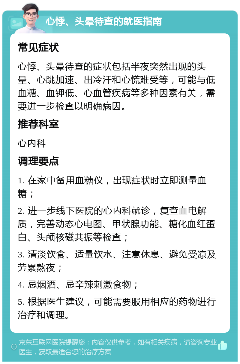 心悸、头晕待查的就医指南 常见症状 心悸、头晕待查的症状包括半夜突然出现的头晕、心跳加速、出冷汗和心慌难受等，可能与低血糖、血钾低、心血管疾病等多种因素有关，需要进一步检查以明确病因。 推荐科室 心内科 调理要点 1. 在家中备用血糖仪，出现症状时立即测量血糖； 2. 进一步线下医院的心内科就诊，复查血电解质，完善动态心电图、甲状腺功能、糖化血红蛋白、头颅核磁共振等检查； 3. 清淡饮食、适量饮水、注意休息、避免受凉及劳累熬夜； 4. 忌烟酒、忌辛辣刺激食物； 5. 根据医生建议，可能需要服用相应的药物进行治疗和调理。