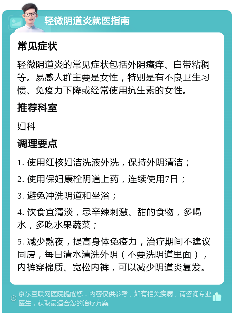 轻微阴道炎就医指南 常见症状 轻微阴道炎的常见症状包括外阴瘙痒、白带粘稠等。易感人群主要是女性，特别是有不良卫生习惯、免疫力下降或经常使用抗生素的女性。 推荐科室 妇科 调理要点 1. 使用红核妇洁洗液外洗，保持外阴清洁； 2. 使用保妇康栓阴道上药，连续使用7日； 3. 避免冲洗阴道和坐浴； 4. 饮食宜清淡，忌辛辣刺激、甜的食物，多喝水，多吃水果蔬菜； 5. 减少熬夜，提高身体免疫力，治疗期间不建议同房，每日清水清洗外阴（不要洗阴道里面），内裤穿棉质、宽松内裤，可以减少阴道炎复发。