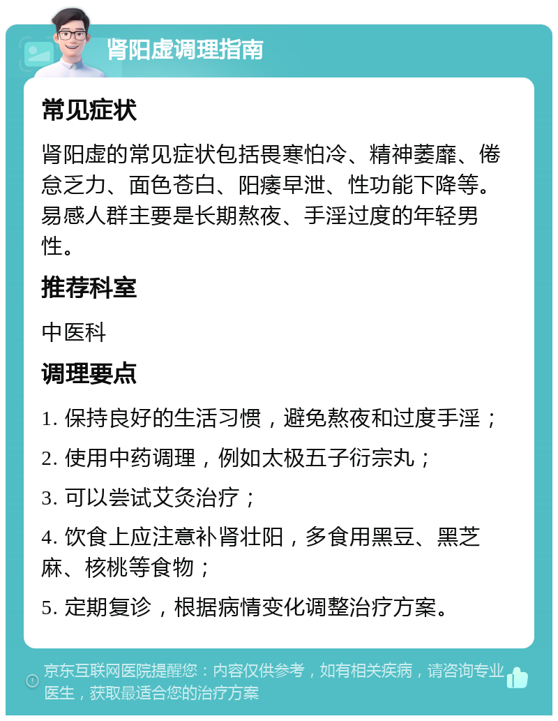 肾阳虚调理指南 常见症状 肾阳虚的常见症状包括畏寒怕冷、精神萎靡、倦怠乏力、面色苍白、阳痿早泄、性功能下降等。易感人群主要是长期熬夜、手淫过度的年轻男性。 推荐科室 中医科 调理要点 1. 保持良好的生活习惯，避免熬夜和过度手淫； 2. 使用中药调理，例如太极五子衍宗丸； 3. 可以尝试艾灸治疗； 4. 饮食上应注意补肾壮阳，多食用黑豆、黑芝麻、核桃等食物； 5. 定期复诊，根据病情变化调整治疗方案。