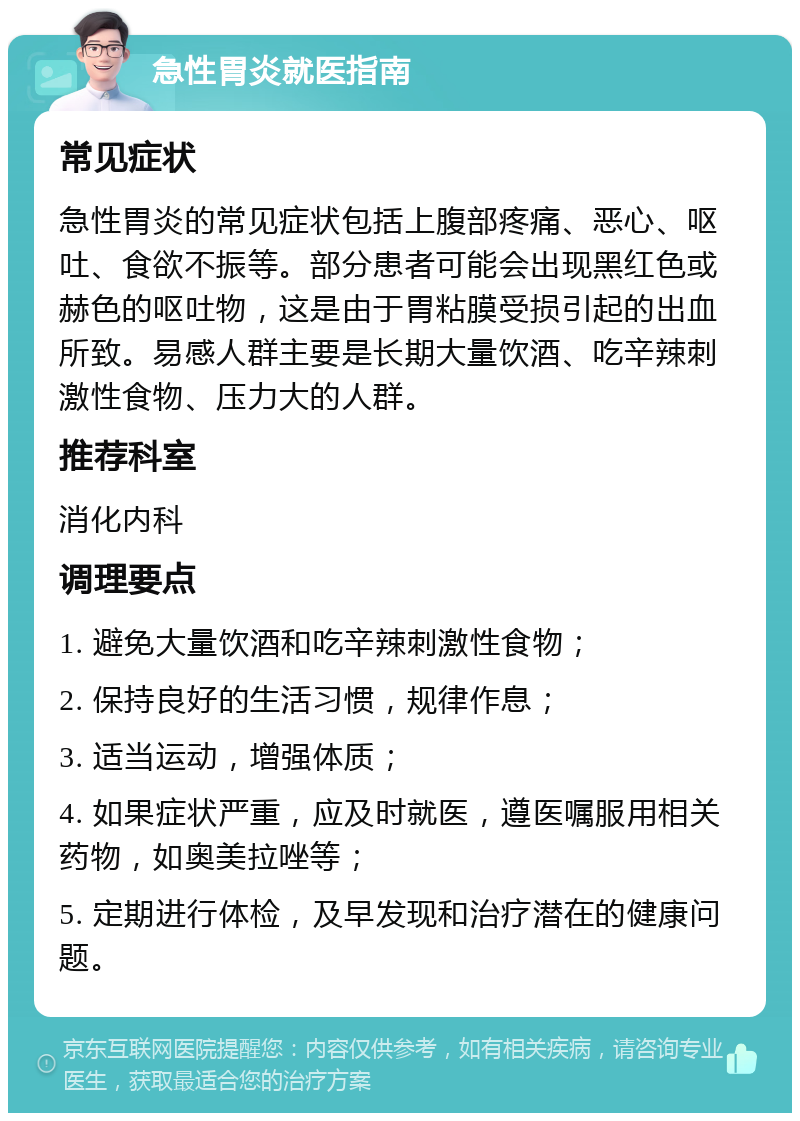 急性胃炎就医指南 常见症状 急性胃炎的常见症状包括上腹部疼痛、恶心、呕吐、食欲不振等。部分患者可能会出现黑红色或赫色的呕吐物，这是由于胃粘膜受损引起的出血所致。易感人群主要是长期大量饮酒、吃辛辣刺激性食物、压力大的人群。 推荐科室 消化内科 调理要点 1. 避免大量饮酒和吃辛辣刺激性食物； 2. 保持良好的生活习惯，规律作息； 3. 适当运动，增强体质； 4. 如果症状严重，应及时就医，遵医嘱服用相关药物，如奥美拉唑等； 5. 定期进行体检，及早发现和治疗潜在的健康问题。