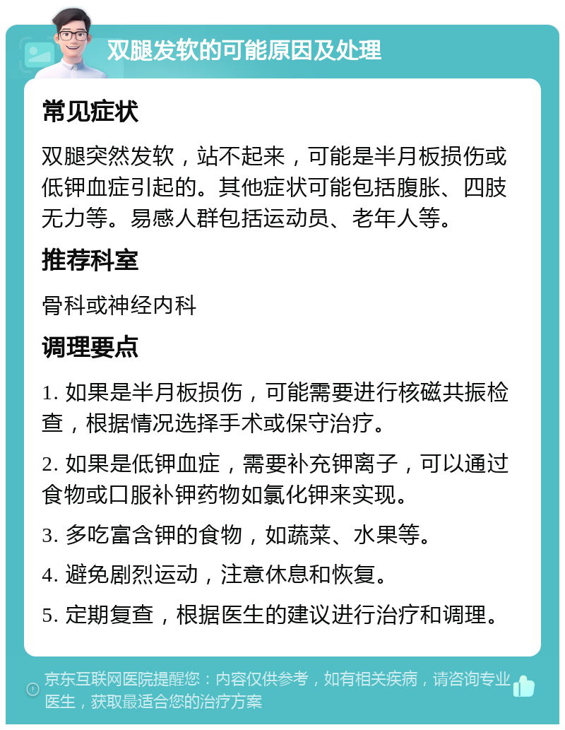 双腿发软的可能原因及处理 常见症状 双腿突然发软，站不起来，可能是半月板损伤或低钾血症引起的。其他症状可能包括腹胀、四肢无力等。易感人群包括运动员、老年人等。 推荐科室 骨科或神经内科 调理要点 1. 如果是半月板损伤，可能需要进行核磁共振检查，根据情况选择手术或保守治疗。 2. 如果是低钾血症，需要补充钾离子，可以通过食物或口服补钾药物如氯化钾来实现。 3. 多吃富含钾的食物，如蔬菜、水果等。 4. 避免剧烈运动，注意休息和恢复。 5. 定期复查，根据医生的建议进行治疗和调理。