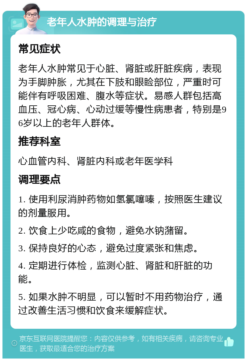 老年人水肿的调理与治疗 常见症状 老年人水肿常见于心脏、肾脏或肝脏疾病，表现为手脚肿胀，尤其在下肢和眼睑部位，严重时可能伴有呼吸困难、腹水等症状。易感人群包括高血压、冠心病、心动过缓等慢性病患者，特别是96岁以上的老年人群体。 推荐科室 心血管内科、肾脏内科或老年医学科 调理要点 1. 使用利尿消肿药物如氢氯噻嗪，按照医生建议的剂量服用。 2. 饮食上少吃咸的食物，避免水钠潴留。 3. 保持良好的心态，避免过度紧张和焦虑。 4. 定期进行体检，监测心脏、肾脏和肝脏的功能。 5. 如果水肿不明显，可以暂时不用药物治疗，通过改善生活习惯和饮食来缓解症状。