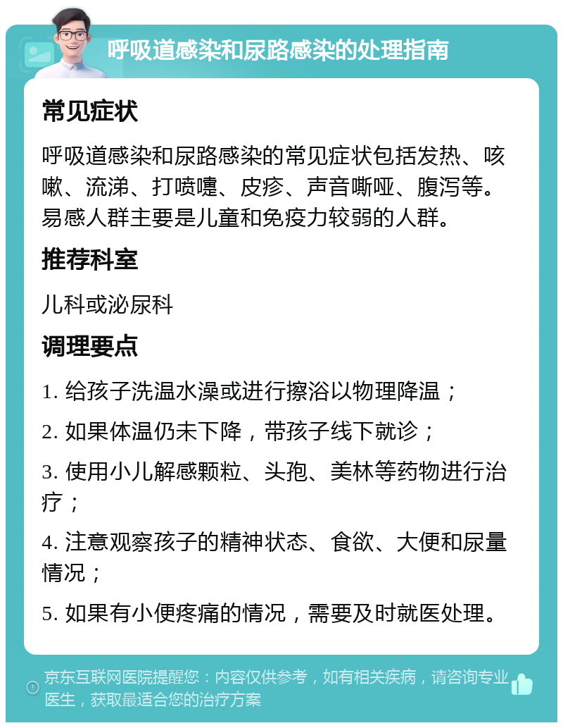 呼吸道感染和尿路感染的处理指南 常见症状 呼吸道感染和尿路感染的常见症状包括发热、咳嗽、流涕、打喷嚏、皮疹、声音嘶哑、腹泻等。易感人群主要是儿童和免疫力较弱的人群。 推荐科室 儿科或泌尿科 调理要点 1. 给孩子洗温水澡或进行擦浴以物理降温； 2. 如果体温仍未下降，带孩子线下就诊； 3. 使用小儿解感颗粒、头孢、美林等药物进行治疗； 4. 注意观察孩子的精神状态、食欲、大便和尿量情况； 5. 如果有小便疼痛的情况，需要及时就医处理。