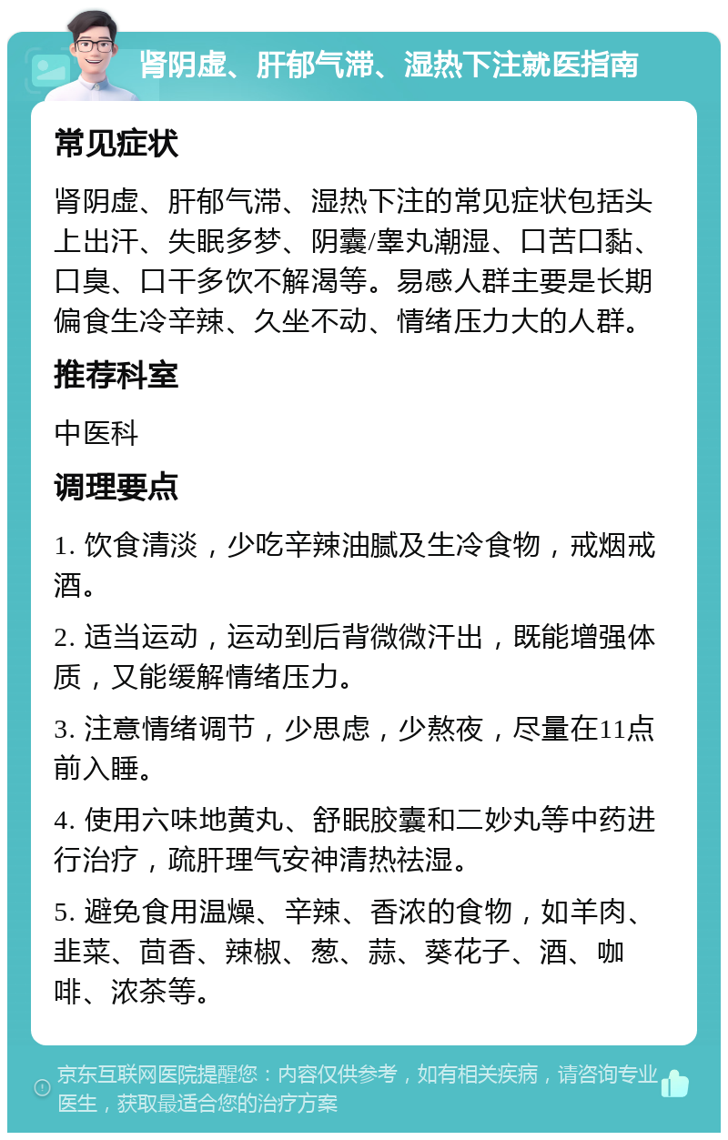 肾阴虚、肝郁气滞、湿热下注就医指南 常见症状 肾阴虚、肝郁气滞、湿热下注的常见症状包括头上出汗、失眠多梦、阴囊/睾丸潮湿、口苦口黏、口臭、口干多饮不解渴等。易感人群主要是长期偏食生冷辛辣、久坐不动、情绪压力大的人群。 推荐科室 中医科 调理要点 1. 饮食清淡，少吃辛辣油腻及生冷食物，戒烟戒酒。 2. 适当运动，运动到后背微微汗出，既能增强体质，又能缓解情绪压力。 3. 注意情绪调节，少思虑，少熬夜，尽量在11点前入睡。 4. 使用六味地黄丸、舒眠胶囊和二妙丸等中药进行治疗，疏肝理气安神清热祛湿。 5. 避免食用温燥、辛辣、香浓的食物，如羊肉、韭菜、茴香、辣椒、葱、蒜、葵花子、酒、咖啡、浓茶等。