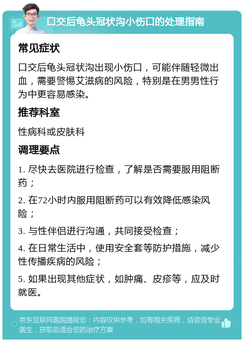 口交后龟头冠状沟小伤口的处理指南 常见症状 口交后龟头冠状沟出现小伤口，可能伴随轻微出血，需要警惕艾滋病的风险，特别是在男男性行为中更容易感染。 推荐科室 性病科或皮肤科 调理要点 1. 尽快去医院进行检查，了解是否需要服用阻断药； 2. 在72小时内服用阻断药可以有效降低感染风险； 3. 与性伴侣进行沟通，共同接受检查； 4. 在日常生活中，使用安全套等防护措施，减少性传播疾病的风险； 5. 如果出现其他症状，如肿痛、皮疹等，应及时就医。