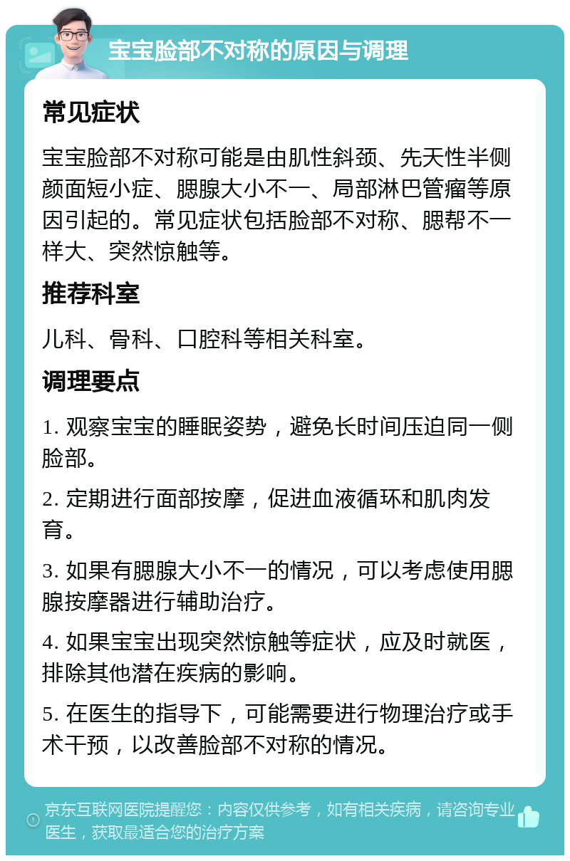 宝宝脸部不对称的原因与调理 常见症状 宝宝脸部不对称可能是由肌性斜颈、先天性半侧颜面短小症、腮腺大小不一、局部淋巴管瘤等原因引起的。常见症状包括脸部不对称、腮帮不一样大、突然惊触等。 推荐科室 儿科、骨科、口腔科等相关科室。 调理要点 1. 观察宝宝的睡眠姿势，避免长时间压迫同一侧脸部。 2. 定期进行面部按摩，促进血液循环和肌肉发育。 3. 如果有腮腺大小不一的情况，可以考虑使用腮腺按摩器进行辅助治疗。 4. 如果宝宝出现突然惊触等症状，应及时就医，排除其他潜在疾病的影响。 5. 在医生的指导下，可能需要进行物理治疗或手术干预，以改善脸部不对称的情况。