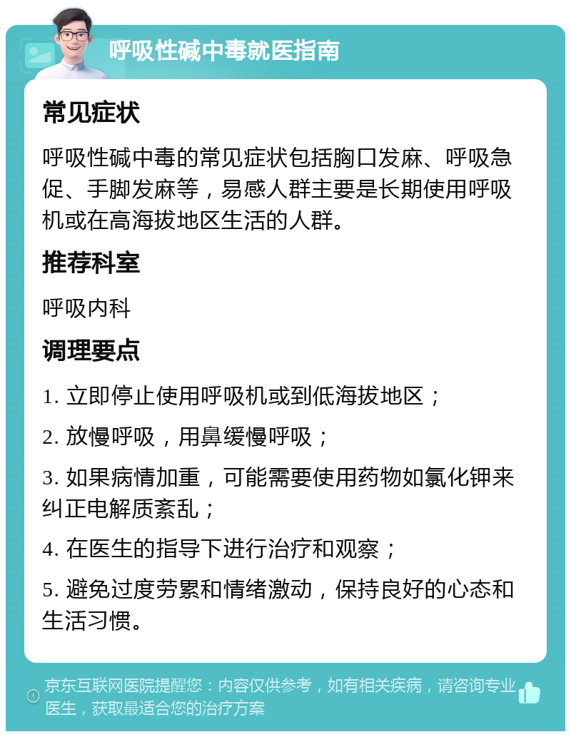 呼吸性碱中毒就医指南 常见症状 呼吸性碱中毒的常见症状包括胸口发麻、呼吸急促、手脚发麻等，易感人群主要是长期使用呼吸机或在高海拔地区生活的人群。 推荐科室 呼吸内科 调理要点 1. 立即停止使用呼吸机或到低海拔地区； 2. 放慢呼吸，用鼻缓慢呼吸； 3. 如果病情加重，可能需要使用药物如氯化钾来纠正电解质紊乱； 4. 在医生的指导下进行治疗和观察； 5. 避免过度劳累和情绪激动，保持良好的心态和生活习惯。