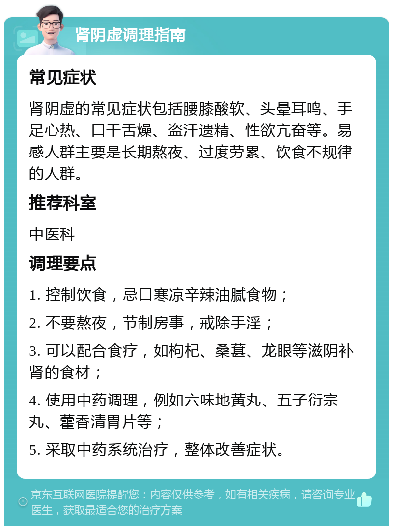 肾阴虚调理指南 常见症状 肾阴虚的常见症状包括腰膝酸软、头晕耳鸣、手足心热、口干舌燥、盗汗遗精、性欲亢奋等。易感人群主要是长期熬夜、过度劳累、饮食不规律的人群。 推荐科室 中医科 调理要点 1. 控制饮食，忌口寒凉辛辣油腻食物； 2. 不要熬夜，节制房事，戒除手淫； 3. 可以配合食疗，如枸杞、桑葚、龙眼等滋阴补肾的食材； 4. 使用中药调理，例如六味地黄丸、五子衍宗丸、藿香清胃片等； 5. 采取中药系统治疗，整体改善症状。