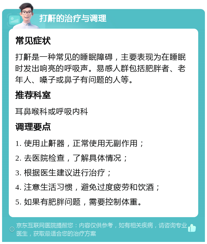 打鼾的治疗与调理 常见症状 打鼾是一种常见的睡眠障碍，主要表现为在睡眠时发出响亮的呼吸声。易感人群包括肥胖者、老年人、嗓子或鼻子有问题的人等。 推荐科室 耳鼻喉科或呼吸内科 调理要点 1. 使用止鼾器，正常使用无副作用； 2. 去医院检查，了解具体情况； 3. 根据医生建议进行治疗； 4. 注意生活习惯，避免过度疲劳和饮酒； 5. 如果有肥胖问题，需要控制体重。