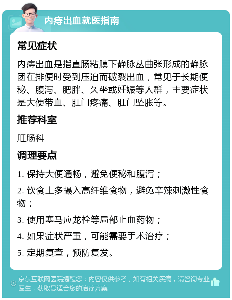 内痔出血就医指南 常见症状 内痔出血是指直肠粘膜下静脉丛曲张形成的静脉团在排便时受到压迫而破裂出血，常见于长期便秘、腹泻、肥胖、久坐或妊娠等人群，主要症状是大便带血、肛门疼痛、肛门坠胀等。 推荐科室 肛肠科 调理要点 1. 保持大便通畅，避免便秘和腹泻； 2. 饮食上多摄入高纤维食物，避免辛辣刺激性食物； 3. 使用塞马应龙栓等局部止血药物； 4. 如果症状严重，可能需要手术治疗； 5. 定期复查，预防复发。