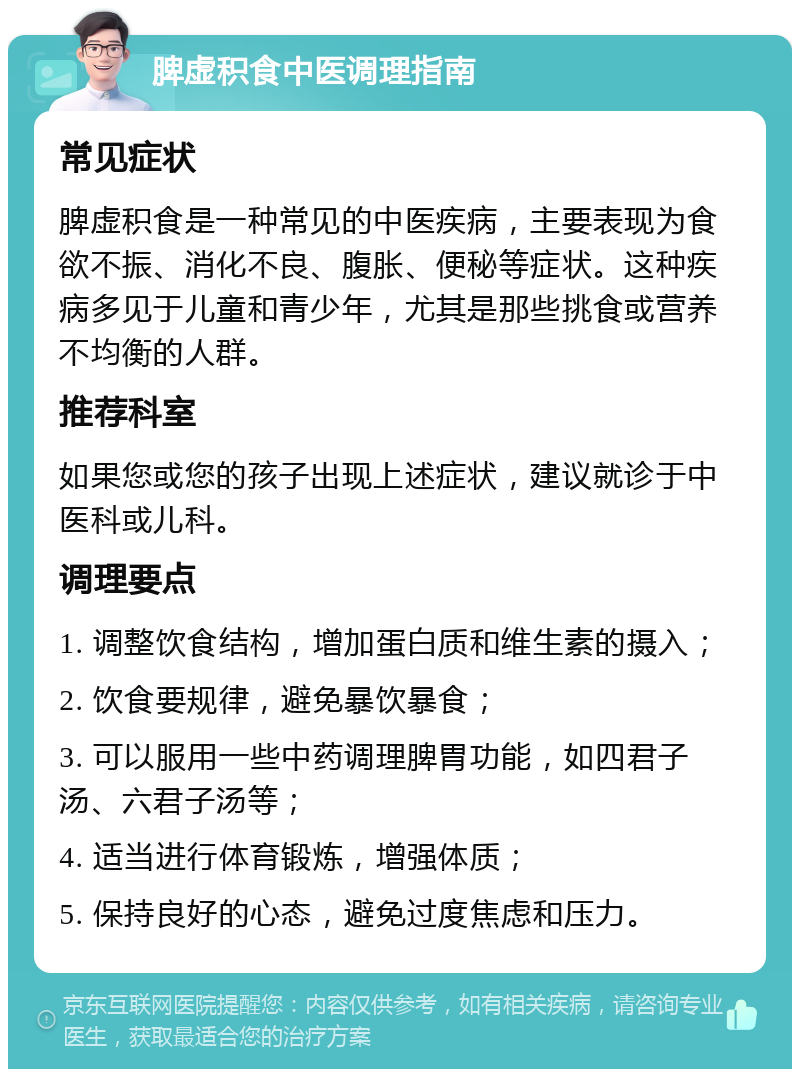 脾虚积食中医调理指南 常见症状 脾虚积食是一种常见的中医疾病，主要表现为食欲不振、消化不良、腹胀、便秘等症状。这种疾病多见于儿童和青少年，尤其是那些挑食或营养不均衡的人群。 推荐科室 如果您或您的孩子出现上述症状，建议就诊于中医科或儿科。 调理要点 1. 调整饮食结构，增加蛋白质和维生素的摄入； 2. 饮食要规律，避免暴饮暴食； 3. 可以服用一些中药调理脾胃功能，如四君子汤、六君子汤等； 4. 适当进行体育锻炼，增强体质； 5. 保持良好的心态，避免过度焦虑和压力。