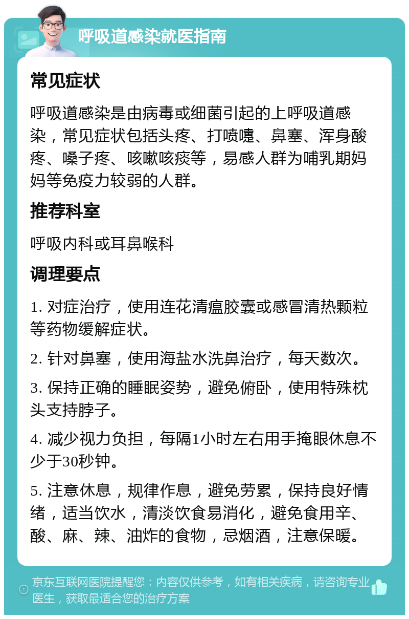 呼吸道感染就医指南 常见症状 呼吸道感染是由病毒或细菌引起的上呼吸道感染，常见症状包括头疼、打喷嚏、鼻塞、浑身酸疼、嗓子疼、咳嗽咳痰等，易感人群为哺乳期妈妈等免疫力较弱的人群。 推荐科室 呼吸内科或耳鼻喉科 调理要点 1. 对症治疗，使用连花清瘟胶囊或感冒清热颗粒等药物缓解症状。 2. 针对鼻塞，使用海盐水洗鼻治疗，每天数次。 3. 保持正确的睡眠姿势，避免俯卧，使用特殊枕头支持脖子。 4. 减少视力负担，每隔1小时左右用手掩眼休息不少于30秒钟。 5. 注意休息，规律作息，避免劳累，保持良好情绪，适当饮水，清淡饮食易消化，避免食用辛、酸、麻、辣、油炸的食物，忌烟酒，注意保暖。