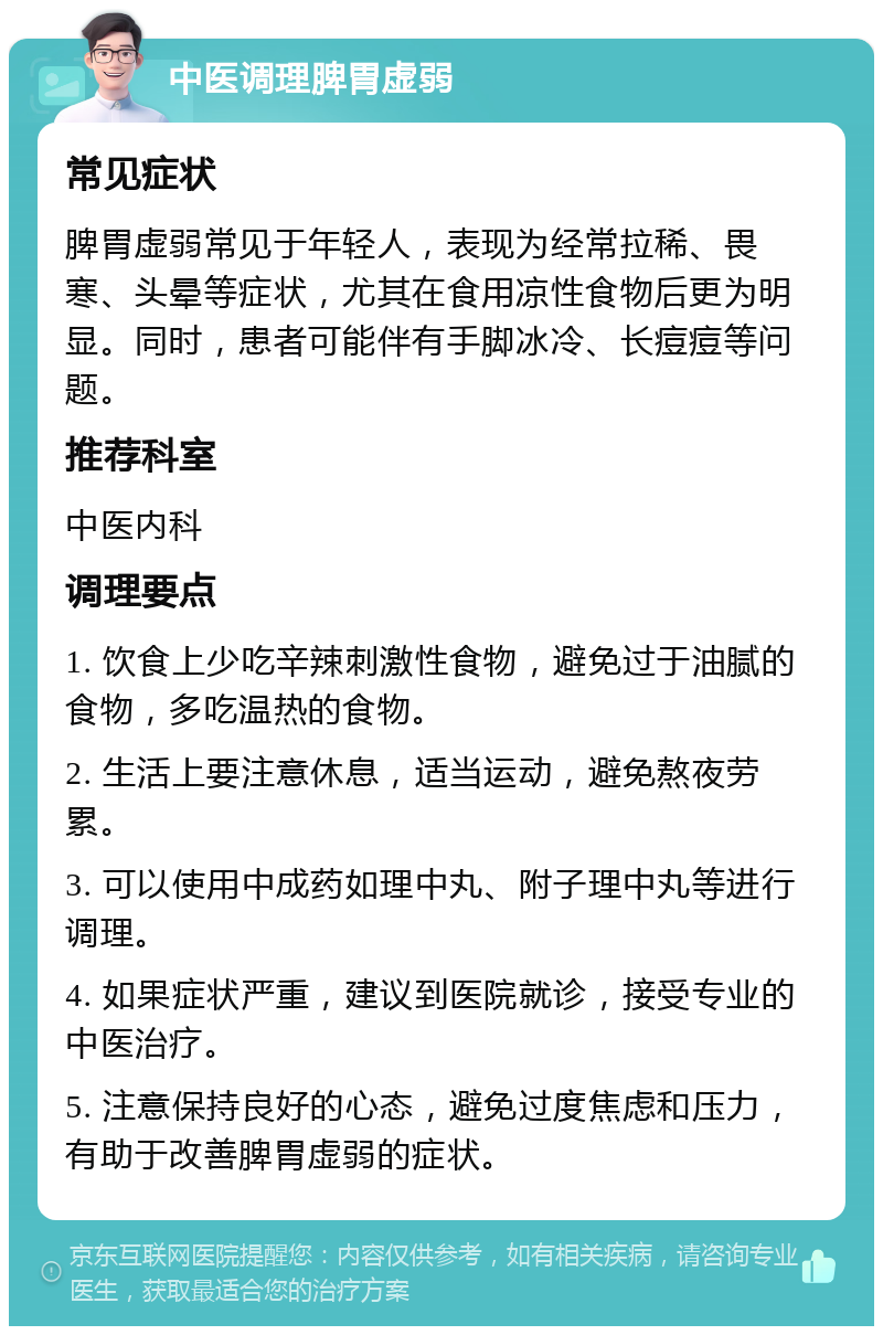 中医调理脾胃虚弱 常见症状 脾胃虚弱常见于年轻人，表现为经常拉稀、畏寒、头晕等症状，尤其在食用凉性食物后更为明显。同时，患者可能伴有手脚冰冷、长痘痘等问题。 推荐科室 中医内科 调理要点 1. 饮食上少吃辛辣刺激性食物，避免过于油腻的食物，多吃温热的食物。 2. 生活上要注意休息，适当运动，避免熬夜劳累。 3. 可以使用中成药如理中丸、附子理中丸等进行调理。 4. 如果症状严重，建议到医院就诊，接受专业的中医治疗。 5. 注意保持良好的心态，避免过度焦虑和压力，有助于改善脾胃虚弱的症状。