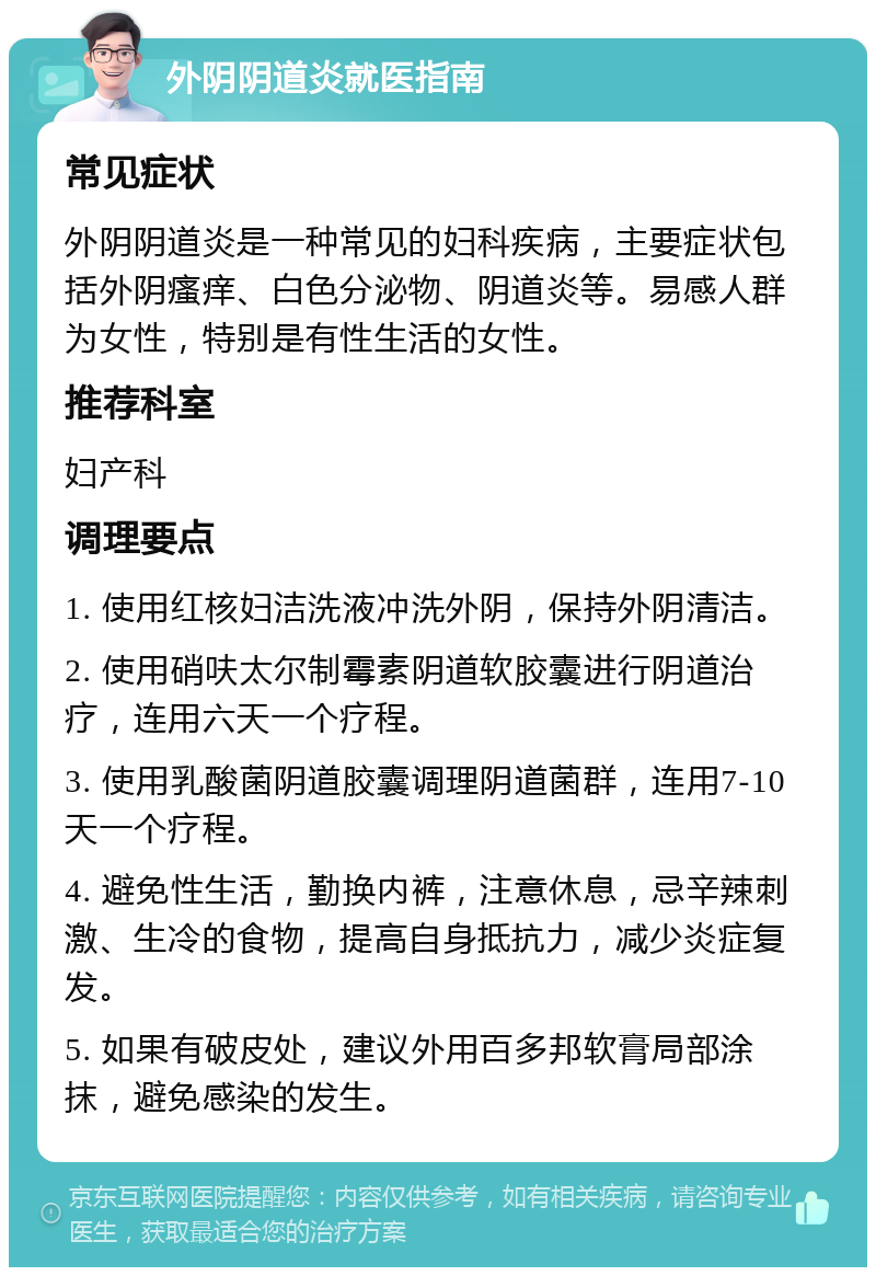 外阴阴道炎就医指南 常见症状 外阴阴道炎是一种常见的妇科疾病，主要症状包括外阴瘙痒、白色分泌物、阴道炎等。易感人群为女性，特别是有性生活的女性。 推荐科室 妇产科 调理要点 1. 使用红核妇洁洗液冲洗外阴，保持外阴清洁。 2. 使用硝呋太尔制霉素阴道软胶囊进行阴道治疗，连用六天一个疗程。 3. 使用乳酸菌阴道胶囊调理阴道菌群，连用7-10天一个疗程。 4. 避免性生活，勤换内裤，注意休息，忌辛辣刺激、生冷的食物，提高自身抵抗力，减少炎症复发。 5. 如果有破皮处，建议外用百多邦软膏局部涂抹，避免感染的发生。