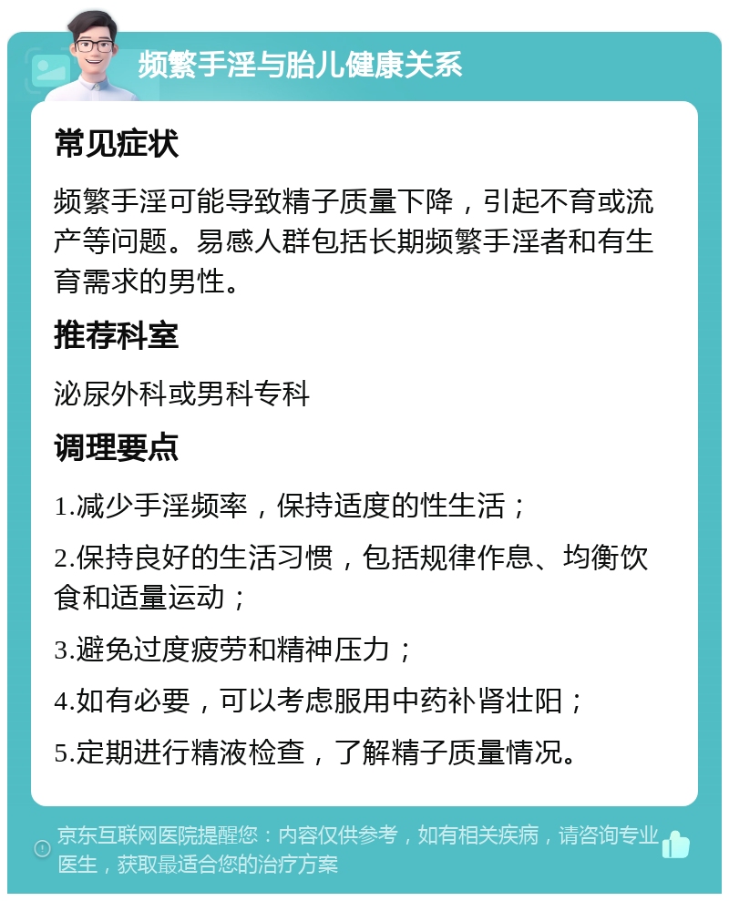 频繁手淫与胎儿健康关系 常见症状 频繁手淫可能导致精子质量下降，引起不育或流产等问题。易感人群包括长期频繁手淫者和有生育需求的男性。 推荐科室 泌尿外科或男科专科 调理要点 1.减少手淫频率，保持适度的性生活； 2.保持良好的生活习惯，包括规律作息、均衡饮食和适量运动； 3.避免过度疲劳和精神压力； 4.如有必要，可以考虑服用中药补肾壮阳； 5.定期进行精液检查，了解精子质量情况。