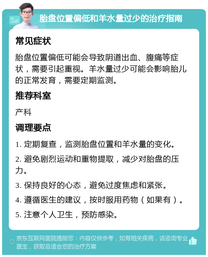 胎盘位置偏低和羊水量过少的治疗指南 常见症状 胎盘位置偏低可能会导致阴道出血、腹痛等症状，需要引起重视。羊水量过少可能会影响胎儿的正常发育，需要定期监测。 推荐科室 产科 调理要点 1. 定期复查，监测胎盘位置和羊水量的变化。 2. 避免剧烈运动和重物提取，减少对胎盘的压力。 3. 保持良好的心态，避免过度焦虑和紧张。 4. 遵循医生的建议，按时服用药物（如果有）。 5. 注意个人卫生，预防感染。