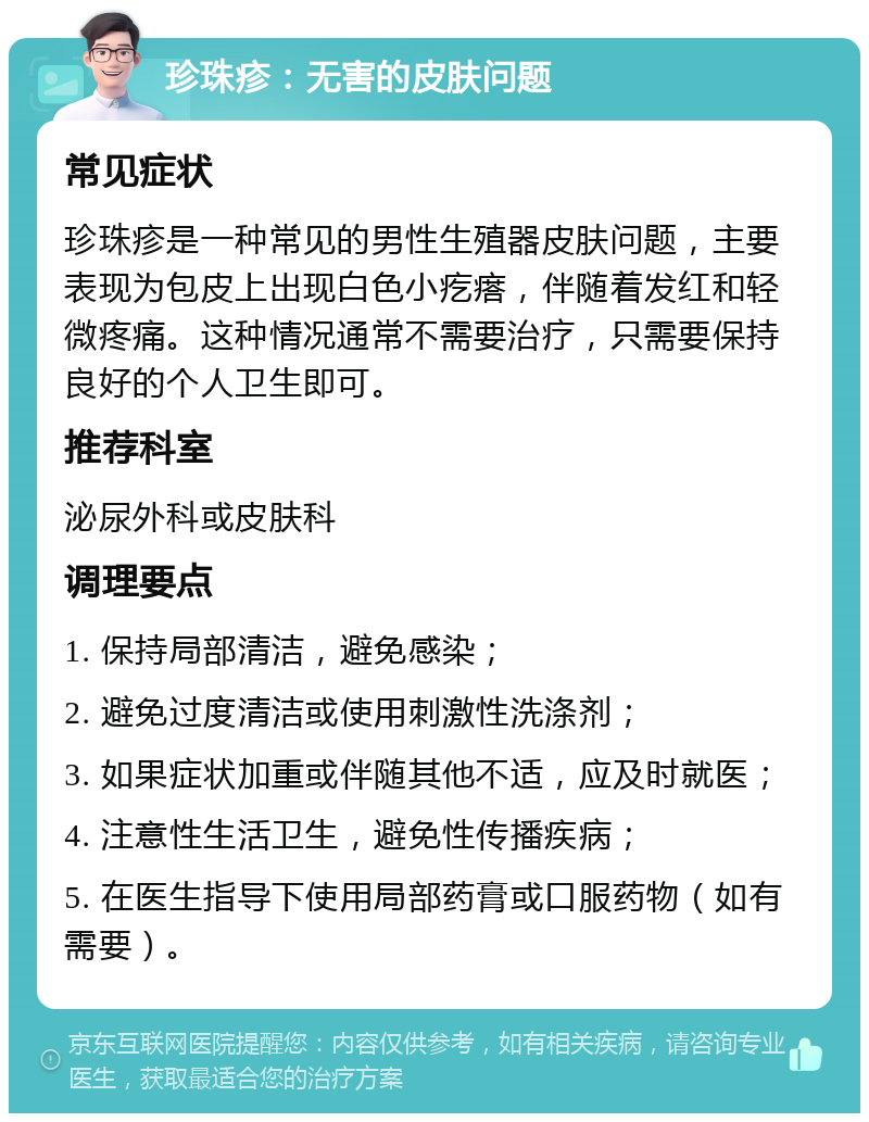 珍珠疹：无害的皮肤问题 常见症状 珍珠疹是一种常见的男性生殖器皮肤问题，主要表现为包皮上出现白色小疙瘩，伴随着发红和轻微疼痛。这种情况通常不需要治疗，只需要保持良好的个人卫生即可。 推荐科室 泌尿外科或皮肤科 调理要点 1. 保持局部清洁，避免感染； 2. 避免过度清洁或使用刺激性洗涤剂； 3. 如果症状加重或伴随其他不适，应及时就医； 4. 注意性生活卫生，避免性传播疾病； 5. 在医生指导下使用局部药膏或口服药物（如有需要）。