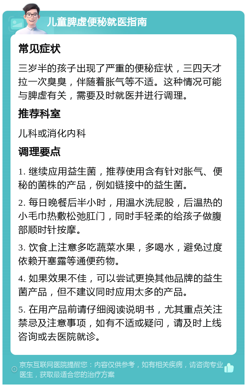 儿童脾虚便秘就医指南 常见症状 三岁半的孩子出现了严重的便秘症状，三四天才拉一次臭臭，伴随着胀气等不适。这种情况可能与脾虚有关，需要及时就医并进行调理。 推荐科室 儿科或消化内科 调理要点 1. 继续应用益生菌，推荐使用含有针对胀气、便秘的菌株的产品，例如链接中的益生菌。 2. 每日晚餐后半小时，用温水洗屁股，后温热的小毛巾热敷松弛肛门，同时手轻柔的给孩子做腹部顺时针按摩。 3. 饮食上注意多吃蔬菜水果，多喝水，避免过度依赖开塞露等通便药物。 4. 如果效果不佳，可以尝试更换其他品牌的益生菌产品，但不建议同时应用太多的产品。 5. 在用产品前请仔细阅读说明书，尤其重点关注禁忌及注意事项，如有不适或疑问，请及时上线咨询或去医院就诊。