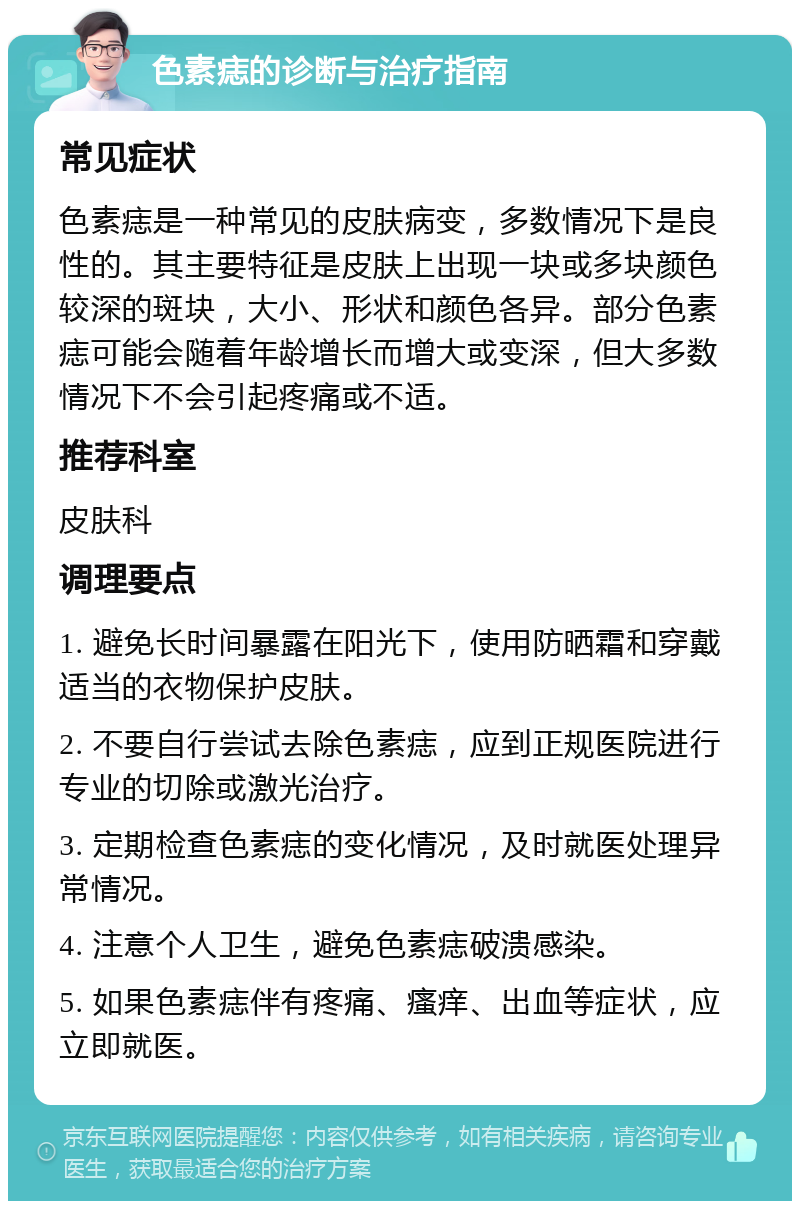 色素痣的诊断与治疗指南 常见症状 色素痣是一种常见的皮肤病变，多数情况下是良性的。其主要特征是皮肤上出现一块或多块颜色较深的斑块，大小、形状和颜色各异。部分色素痣可能会随着年龄增长而增大或变深，但大多数情况下不会引起疼痛或不适。 推荐科室 皮肤科 调理要点 1. 避免长时间暴露在阳光下，使用防晒霜和穿戴适当的衣物保护皮肤。 2. 不要自行尝试去除色素痣，应到正规医院进行专业的切除或激光治疗。 3. 定期检查色素痣的变化情况，及时就医处理异常情况。 4. 注意个人卫生，避免色素痣破溃感染。 5. 如果色素痣伴有疼痛、瘙痒、出血等症状，应立即就医。