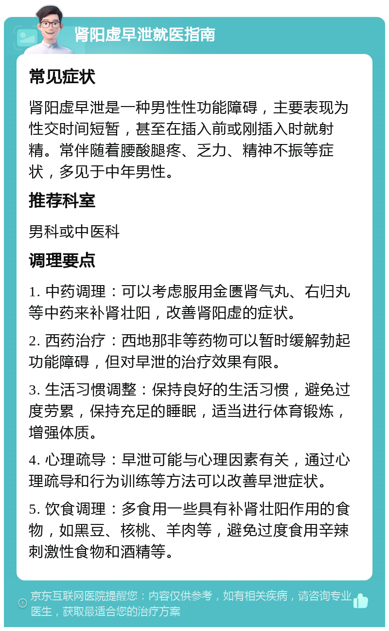 肾阳虚早泄就医指南 常见症状 肾阳虚早泄是一种男性性功能障碍，主要表现为性交时间短暂，甚至在插入前或刚插入时就射精。常伴随着腰酸腿疼、乏力、精神不振等症状，多见于中年男性。 推荐科室 男科或中医科 调理要点 1. 中药调理：可以考虑服用金匮肾气丸、右归丸等中药来补肾壮阳，改善肾阳虚的症状。 2. 西药治疗：西地那非等药物可以暂时缓解勃起功能障碍，但对早泄的治疗效果有限。 3. 生活习惯调整：保持良好的生活习惯，避免过度劳累，保持充足的睡眠，适当进行体育锻炼，增强体质。 4. 心理疏导：早泄可能与心理因素有关，通过心理疏导和行为训练等方法可以改善早泄症状。 5. 饮食调理：多食用一些具有补肾壮阳作用的食物，如黑豆、核桃、羊肉等，避免过度食用辛辣刺激性食物和酒精等。