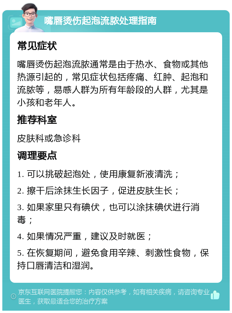 嘴唇烫伤起泡流脓处理指南 常见症状 嘴唇烫伤起泡流脓通常是由于热水、食物或其他热源引起的，常见症状包括疼痛、红肿、起泡和流脓等，易感人群为所有年龄段的人群，尤其是小孩和老年人。 推荐科室 皮肤科或急诊科 调理要点 1. 可以挑破起泡处，使用康复新液清洗； 2. 擦干后涂抹生长因子，促进皮肤生长； 3. 如果家里只有碘伏，也可以涂抹碘伏进行消毒； 4. 如果情况严重，建议及时就医； 5. 在恢复期间，避免食用辛辣、刺激性食物，保持口唇清洁和湿润。