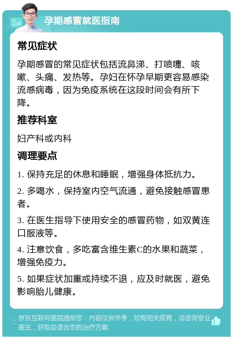 孕期感冒就医指南 常见症状 孕期感冒的常见症状包括流鼻涕、打喷嚏、咳嗽、头痛、发热等。孕妇在怀孕早期更容易感染流感病毒，因为免疫系统在这段时间会有所下降。 推荐科室 妇产科或内科 调理要点 1. 保持充足的休息和睡眠，增强身体抵抗力。 2. 多喝水，保持室内空气流通，避免接触感冒患者。 3. 在医生指导下使用安全的感冒药物，如双黄连口服液等。 4. 注意饮食，多吃富含维生素C的水果和蔬菜，增强免疫力。 5. 如果症状加重或持续不退，应及时就医，避免影响胎儿健康。