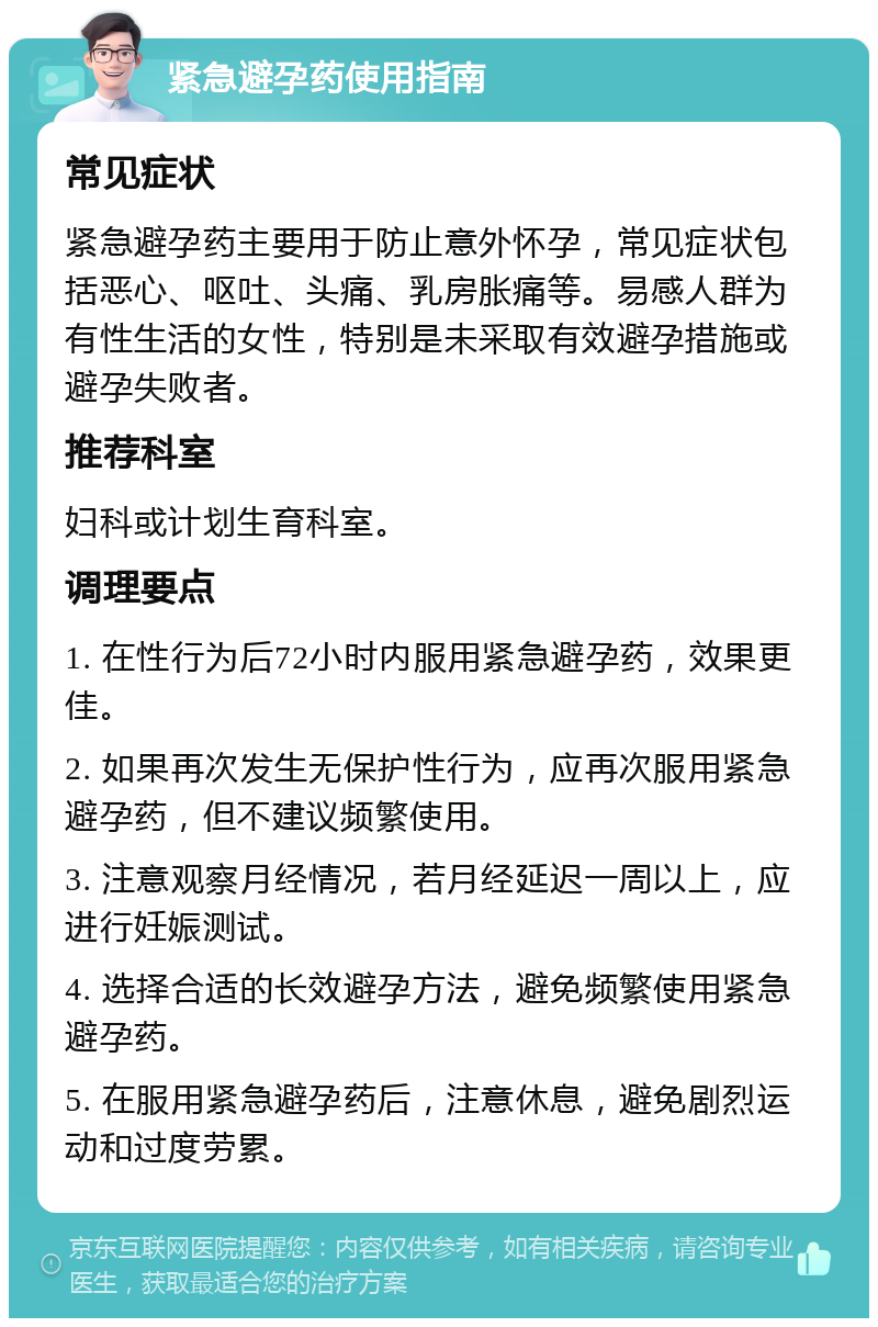 紧急避孕药使用指南 常见症状 紧急避孕药主要用于防止意外怀孕，常见症状包括恶心、呕吐、头痛、乳房胀痛等。易感人群为有性生活的女性，特别是未采取有效避孕措施或避孕失败者。 推荐科室 妇科或计划生育科室。 调理要点 1. 在性行为后72小时内服用紧急避孕药，效果更佳。 2. 如果再次发生无保护性行为，应再次服用紧急避孕药，但不建议频繁使用。 3. 注意观察月经情况，若月经延迟一周以上，应进行妊娠测试。 4. 选择合适的长效避孕方法，避免频繁使用紧急避孕药。 5. 在服用紧急避孕药后，注意休息，避免剧烈运动和过度劳累。