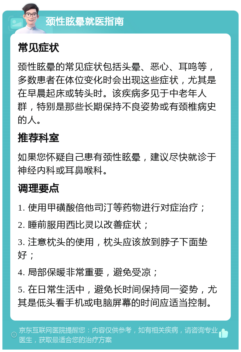 颈性眩晕就医指南 常见症状 颈性眩晕的常见症状包括头晕、恶心、耳鸣等，多数患者在体位变化时会出现这些症状，尤其是在早晨起床或转头时。该疾病多见于中老年人群，特别是那些长期保持不良姿势或有颈椎病史的人。 推荐科室 如果您怀疑自己患有颈性眩晕，建议尽快就诊于神经内科或耳鼻喉科。 调理要点 1. 使用甲磺酸倍他司汀等药物进行对症治疗； 2. 睡前服用西比灵以改善症状； 3. 注意枕头的使用，枕头应该放到脖子下面垫好； 4. 局部保暖非常重要，避免受凉； 5. 在日常生活中，避免长时间保持同一姿势，尤其是低头看手机或电脑屏幕的时间应适当控制。