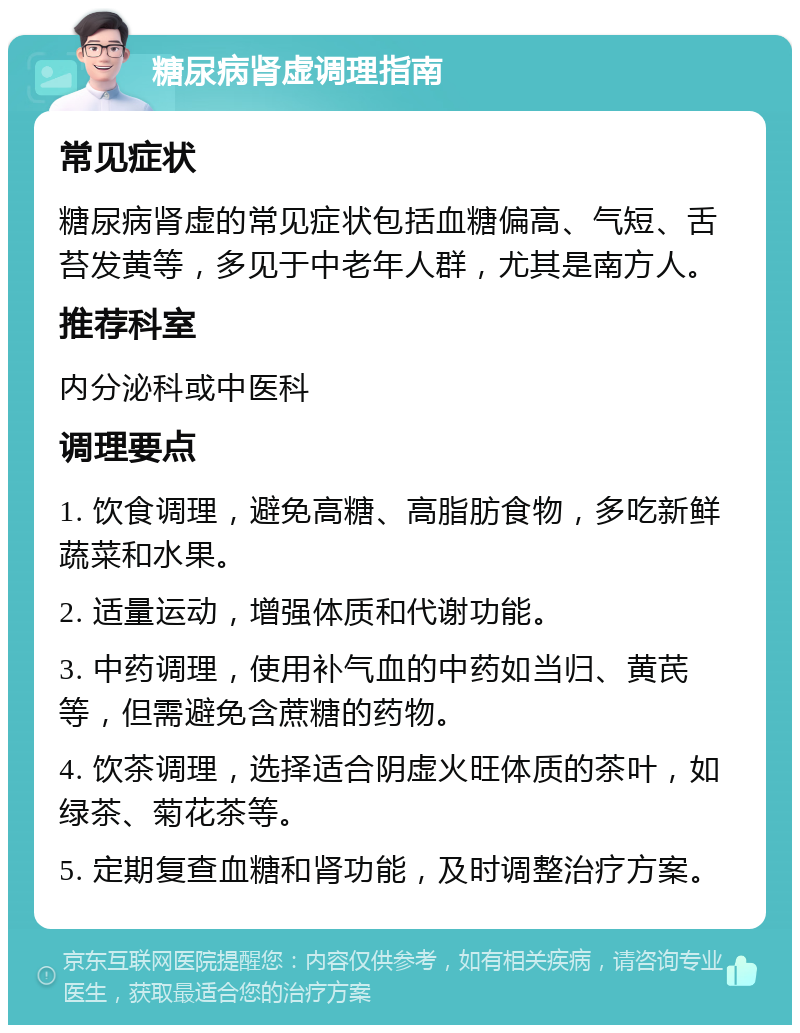 糖尿病肾虚调理指南 常见症状 糖尿病肾虚的常见症状包括血糖偏高、气短、舌苔发黄等，多见于中老年人群，尤其是南方人。 推荐科室 内分泌科或中医科 调理要点 1. 饮食调理，避免高糖、高脂肪食物，多吃新鲜蔬菜和水果。 2. 适量运动，增强体质和代谢功能。 3. 中药调理，使用补气血的中药如当归、黄芪等，但需避免含蔗糖的药物。 4. 饮茶调理，选择适合阴虚火旺体质的茶叶，如绿茶、菊花茶等。 5. 定期复查血糖和肾功能，及时调整治疗方案。