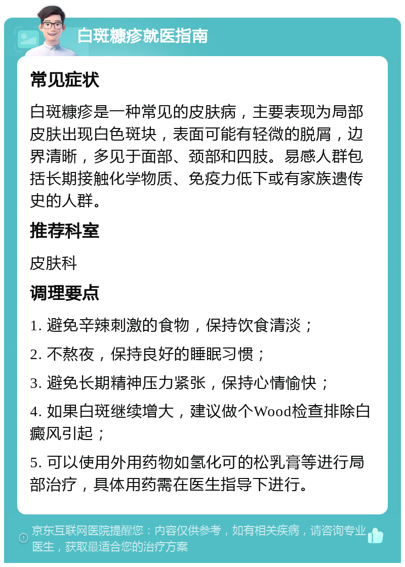 白斑糠疹就医指南 常见症状 白斑糠疹是一种常见的皮肤病，主要表现为局部皮肤出现白色斑块，表面可能有轻微的脱屑，边界清晰，多见于面部、颈部和四肢。易感人群包括长期接触化学物质、免疫力低下或有家族遗传史的人群。 推荐科室 皮肤科 调理要点 1. 避免辛辣刺激的食物，保持饮食清淡； 2. 不熬夜，保持良好的睡眠习惯； 3. 避免长期精神压力紧张，保持心情愉快； 4. 如果白斑继续增大，建议做个Wood检查排除白癜风引起； 5. 可以使用外用药物如氢化可的松乳膏等进行局部治疗，具体用药需在医生指导下进行。