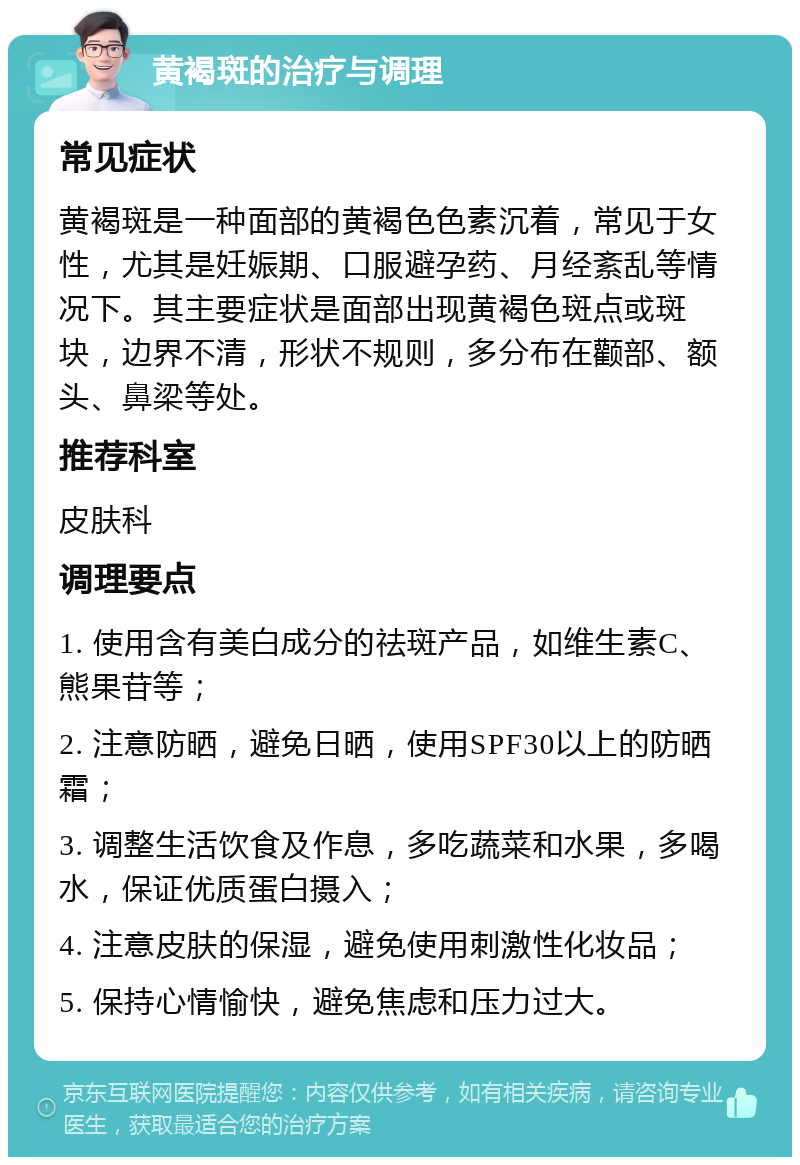 黄褐斑的治疗与调理 常见症状 黄褐斑是一种面部的黄褐色色素沉着，常见于女性，尤其是妊娠期、口服避孕药、月经紊乱等情况下。其主要症状是面部出现黄褐色斑点或斑块，边界不清，形状不规则，多分布在颧部、额头、鼻梁等处。 推荐科室 皮肤科 调理要点 1. 使用含有美白成分的祛斑产品，如维生素C、熊果苷等； 2. 注意防晒，避免日晒，使用SPF30以上的防晒霜； 3. 调整生活饮食及作息，多吃蔬菜和水果，多喝水，保证优质蛋白摄入； 4. 注意皮肤的保湿，避免使用刺激性化妆品； 5. 保持心情愉快，避免焦虑和压力过大。