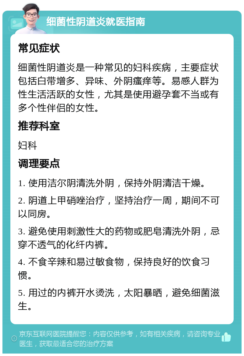 细菌性阴道炎就医指南 常见症状 细菌性阴道炎是一种常见的妇科疾病，主要症状包括白带增多、异味、外阴瘙痒等。易感人群为性生活活跃的女性，尤其是使用避孕套不当或有多个性伴侣的女性。 推荐科室 妇科 调理要点 1. 使用洁尔阴清洗外阴，保持外阴清洁干燥。 2. 阴道上甲硝唑治疗，坚持治疗一周，期间不可以同房。 3. 避免使用刺激性大的药物或肥皂清洗外阴，忌穿不透气的化纤内裤。 4. 不食辛辣和易过敏食物，保持良好的饮食习惯。 5. 用过的内裤开水烫洗，太阳暴晒，避免细菌滋生。