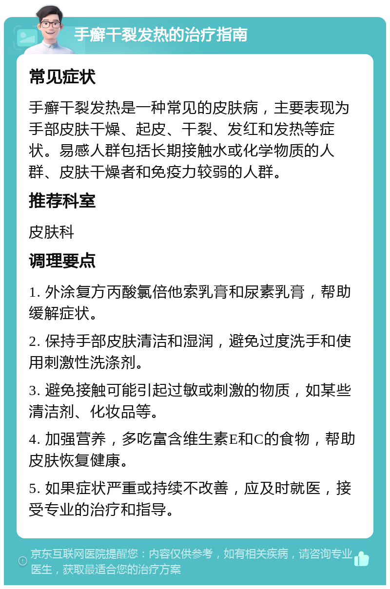 手癣干裂发热的治疗指南 常见症状 手癣干裂发热是一种常见的皮肤病，主要表现为手部皮肤干燥、起皮、干裂、发红和发热等症状。易感人群包括长期接触水或化学物质的人群、皮肤干燥者和免疫力较弱的人群。 推荐科室 皮肤科 调理要点 1. 外涂复方丙酸氯倍他索乳膏和尿素乳膏，帮助缓解症状。 2. 保持手部皮肤清洁和湿润，避免过度洗手和使用刺激性洗涤剂。 3. 避免接触可能引起过敏或刺激的物质，如某些清洁剂、化妆品等。 4. 加强营养，多吃富含维生素E和C的食物，帮助皮肤恢复健康。 5. 如果症状严重或持续不改善，应及时就医，接受专业的治疗和指导。